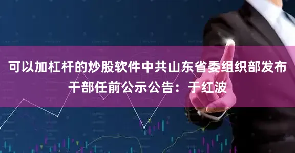 可以加杠杆的炒股软件中共山东省委组织部发布干部任前公示公告：于红波