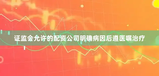 证监会允许的配资公司明确病因后遵医嘱治疗
