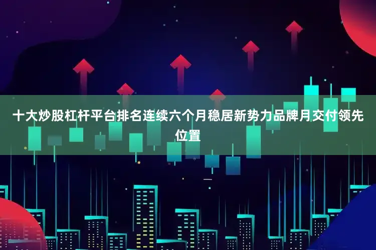 十大炒股杠杆平台排名连续六个月稳居新势力品牌月交付领先位置