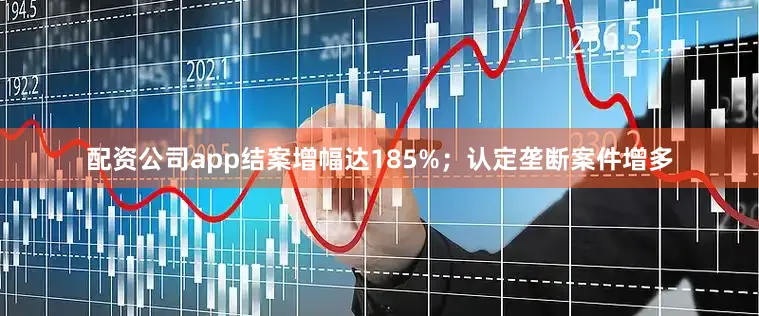 配资公司app结案增幅达185%；认定垄断案件增多